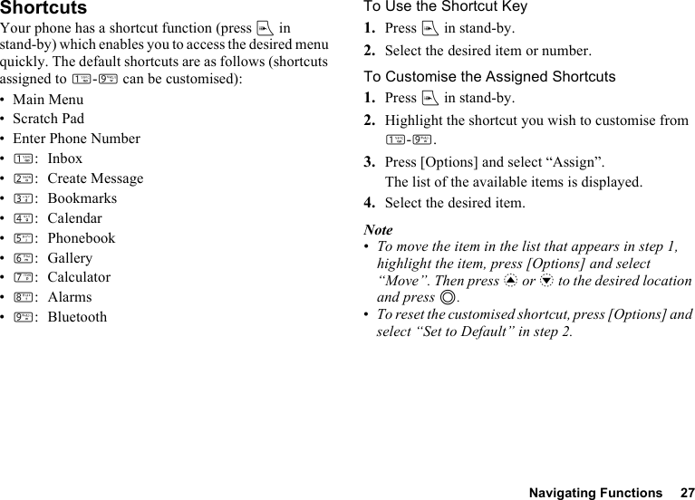 Navigating Functions 27ShortcutsYour phone has a shortcut function (press E in stand-by) which enables you to access the desired menu quickly. The default shortcuts are as follows (shortcuts assigned to G-O can be customised):•Main Menu• Scratch Pad• Enter Phone Number•G: Inbox•H: Create Message•I: Bookmarks•J: Calendar•K: Phonebook•L:Gallery•M: Calculator•N:Alarms•O:BluetoothTo Use the Shortcut Key1. Press E in stand-by.2. Select the desired item or number.To Customise the Assigned Shortcuts1. Press E in stand-by.2. Highlight the shortcut you wish to customise from G-O.3. Press [Options] and select “Assign”.The list of the available items is displayed.4. Select the desired item.Note•To move the item in the list that appears in step 1, highlight the item, press [Options] and select “Move”. Then press a or b to the desired location and press B.•To reset the customised shortcut, press [Options] and select “Set to Default” in step 2.