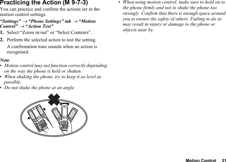 Motion Control 31Practicing the ActionYou can practice and confirm the actions set in the motion control settings.“Settings” → “Phone Settings” tab → “Motion Control” → “Action Test”1. Select “Zoom in/out” or “Select Contents”.2. Perform the selected action to test the setting.A confirmation tone sounds when an action is recognised.Note•Motion control may not function correctly depending on the way the phone is held or shaken.•When shaking the phone, try to keep it as level as possible.•Do not shake the phone at an angle.•When using motion control, make sure to hold on to the phone firmly and not to shake the phone too strongly. Confirm that there is enough space around you to ensure the safety of others. Failing to do so may result in injury or damage to the phone or objects near by.(M 9-7-3)