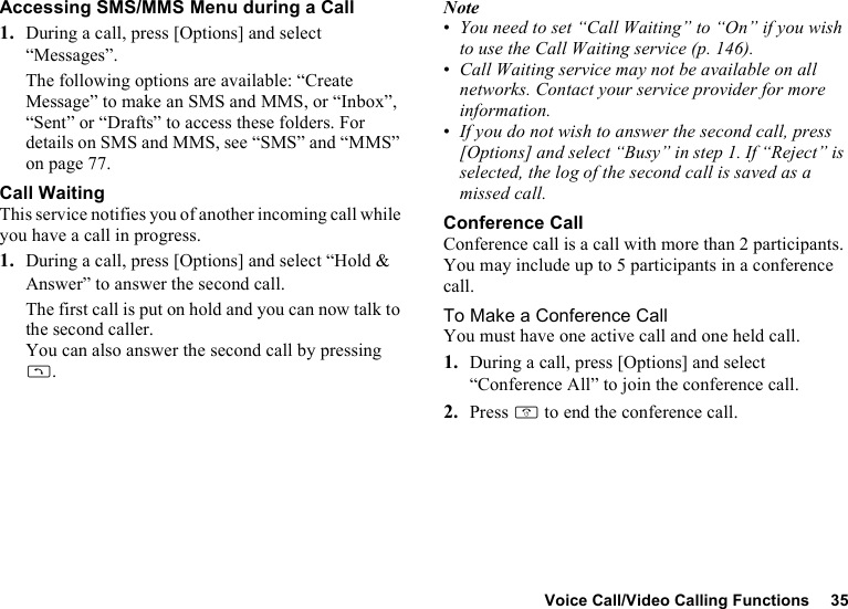 Voice Call/Video Calling Functions 35Accessing SMS/MMS Menu during a Call1. During a call, press [Options] and select “Messages”.The following options are available: “Create Message” to make an SMS and MMS, or “Inbox”, “Sent” or “Drafts” to access these folders. For details on SMS and MMS, see “SMS” and “MMS” on page 77.Call WaitingThis service notifies you of another incoming call while you have a call in progress.1. During a call, press [Options] and select “Hold &amp; Answer” to answer the second call.The first call is put on hold and you can now talk to the second caller.You can also answer the second call by pressing D.Note•You need to set “Call Waiting” to “On” if you wish to use the Call Waiting service (p. 146).•Call Waiting service may not be available on all networks. Contact your service provider for more information.•If you do not wish to answer the second call, press [Options] and select “Busy” in step 1. If “Reject” is selected, the log of the second call is saved as a missed call.Conference CallConference call is a call with more than 2 participants. You may include up to 5 participants in a conference call.To Make a Conference CallYou must have one active call and one held call.1. During a call, press [Options] and select “Conference All” to join the conference call.2. Press F to end the conference call.