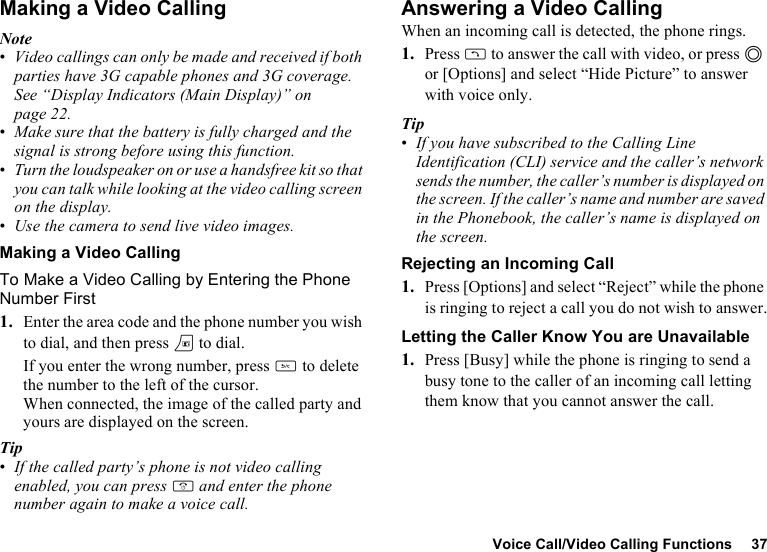 Voice Call/Video Calling Functions 37Making a Video CallingNote•Video callings can only be made and received if both parties have 3G capable phones and 3G coverage. See “Display Indicators (Main Display)” on page 22.•Make sure that the battery is fully charged and the signal is strong before using this function.•Turn the loudspeaker on or use a handsfree kit so that you can talk while looking at the video calling screen on the display.•Use the camera to send live video images.Making a Video CallingTo Make a Video Calling by Entering the Phone Number First1. Enter the area code and the phone number you wish to dial, and then press T to dial.If you enter the wrong number, press U to delete the number to the left of the cursor.When connected, the image of the called party and yours are displayed on the screen.Tip•If the called party’s phone is not video calling enabled, you can press F and enter the phone number again to make a voice call.Answering a Video CallingWhen an incoming call is detected, the phone rings.1. Press D to answer the call with video, or press B or [Options] and select “Hide Picture” to answer with voice only.Tip•If you have subscribed to the Calling Line Identification (CLI) service and the caller’s network sends the number, the caller’s number is displayed on the screen. If the caller’s name and number are saved in the Phonebook, the caller’s name is displayed on the screen.Rejecting an Incoming Call1. Press [Options] and select “Reject” while the phone is ringing to reject a call you do not wish to answer.Letting the Caller Know You are Unavailable1. Press [Busy] while the phone is ringing to send a busy tone to the caller of an incoming call letting them know that you cannot answer the call.