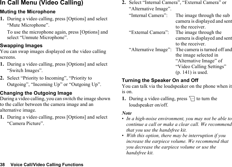 38 Voice Call/Video Calling FunctionsIn Call Menu (Video Calling)Muting the Microphone1. During a video calling, press [Options] and select “Mute Microphone”.To use the microphone again, press [Options] and select “Unmute Microphone”.Swapping ImagesYou can swap images displayed on the video calling screens.1. During a video calling, press [Options] and select “Switch Images”.2. Select “Priority to Incoming”, “Priority to Outgoing”, “Incoming Up” or “Outgoing Up”.Changing the Outgoing ImageDuring a video calling, you can switch the image shown to the caller between the camera image and an alternative image.1. During a video calling, press [Options] and select “Camera Picture”.2. Select “Internal Camera”, “External Camera” or “Alternative Image”.“Internal Camera”: The image through the sub camera is displayed and sent to the receiver.“External Camera”: The image through the camera is displayed and sent to the receiver.“Alternative Image”: The camera is turned off and the image selected in “Alternative Image” of “Video Calling Settings” (p. 141) is used.Turning the Speaker On and OffYou can talk via the loudspeaker on the phone when it is on.1. During a video calling, press C to turn the loudspeaker on/off.Note•In a high-noise environment, you may not be able to continue a call or make a clear call. We recommend that you use the handsfree kit. •With this option, there may be interruption if you increase the earpiece volume. We recommend that you decrease the earpiece volume or use the handsfree kit.