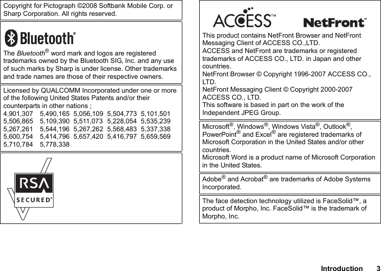 Introduction 3Copyright for Pictograph ©2008 Softbank Mobile Corp. or Sharp Corporation. All rights reserved.The Bluetooth® word mark and logos are registered trademarks owned by the Bluetooth SIG, Inc. and any use of such marks by Sharp is under license. Other trademarks and trade names are those of their respective owners.Licensed by QUALCOMM Incorporated under one or more of the following United States Patents and/or their counterparts in other nations ;4,901,307 5,490,165 5,056,109 5,504,773 5,101,5015,506,865 5,109,390 5,511,073 5,228,054 5,535,2395,267,261 5,544,196 5,267,262 5,568,483 5,337,3385,600,754 5,414,796 5,657,420 5,416,797 5,659,5695,710,784 5,778,338This product contains NetFront Browser and NetFront Messaging Client of ACCESS CO.,LTD.ACCESS and NetFront are trademarks or registered trademarks of ACCESS CO., LTD. in Japan and other countries.NetFront Browser © Copyright 1996-2007 ACCESS CO., LTD.NetFront Messaging Client © Copyright 2000-2007 ACCESS CO., LTD.This software is based in part on the work of the Independent JPEG Group.Microsoft®, Windows®, Windows Vista®, Outlook®, PowerPoint® and Excel® are registered trademarks of Microsoft Corporation in the United States and/or other countries.Microsoft Word is a product name of Microsoft Corporation in the United States.Adobe® and Acrobat® are trademarks of Adobe Systems Incorporated.The face detection technology utilized is FaceSolid™, a product of Morpho, Inc. FaceSolid™ is the trademark of Morpho, Inc.