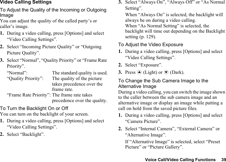 Voice Call/Video Calling Functions 39Video Calling SettingsTo Adjust the Quality of the Incoming or Outgoing ImageYou can adjust the quality of the called party’s or caller’s image.1. During a video calling, press [Options] and select “Video Calling Settings”.2. Select “Incoming Picture Quality” or “Outgoing Picture Quality”.3. Select “Normal”, “Quality Priority” or “Frame Rate Priority”.“Normal”:  The standard quality is used.“Quality Priority”:  The quality of the picture takes precedence over the frame rate.“Frame Rate Priority”: The frame rate takes precedence over the quality.To Turn the Backlight On or OffYou can turn on the backlight of your screen.1. During a video calling, press [Options] and select “Video Calling Settings”.2. Select “Backlight”.3. Select “Always On”, “Always Off” or “As Normal Setting”.When “Always On” is selected, the backlight will always be on during a video calling.When “As Normal Setting” is selected, the backlight will time out depending on the Backlight setting (p. 129).To Adjust the Video Exposure1. During a video calling, press [Options] and select “Video Calling Settings”.2. Select “Exposure”.3. Press a (Light) or b (Dark).To Change the Sub Camera Image to the Alternative ImageDuring a video calling, you can switch the image shown to the caller between the sub camera image and an alternative image or display an image while putting a call on hold from the saved picture files.1. During a video calling, press [Options] and select “Camera Picture”.2. Select “Internal Camera”, “External Camera” or “Alternative Image”.If “Alternative Image” is selected, select “Preset Picture” or “Picture Gallery”.