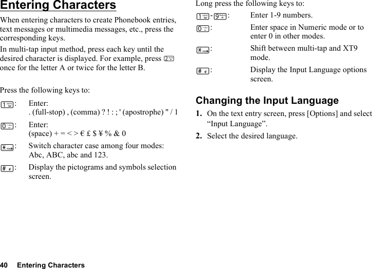 40 Entering CharactersEntering CharactersWhen entering characters to create Phonebook entries, text messages or multimedia messages, etc., press the corresponding keys.In multi-tap input method, press each key until the desired character is displayed. For example, press H once for the letter A or twice for the letter B.Press the following keys to:Long press the following keys to:Changing the Input Language1. On the text entry screen, press [Options] and select “Input Language”.2. Select the desired language.G:Enter:. (full-stop) , (comma) ? ! : ; &apos; (apostrophe) &quot; / 1Q:Enter:(space) + = &lt; &gt; € £ $ ¥ % &amp; 0P: Switch character case among four modes:Abc, ABC, abc and 123.R: Display the pictograms and symbols selection screen.G-O: Enter 1-9 numbers.Q: Enter space in Numeric mode or to enter 0 in other modes.P: Shift between multi-tap and XT9 mode.R: Display the Input Language options screen.