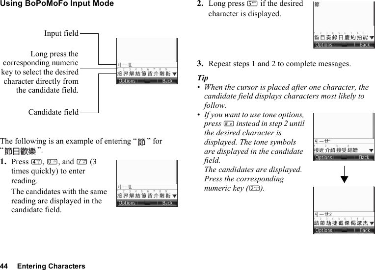 44 Entering CharactersUsing BoPoMoFo Input ModeThe following is an example of entering “ ” for “”.1. Press J, Q, and M (3 times quickly) to enter reading.The candidates with the same reading are displayed in the candidate field.2. Long press K if the desired character is displayed.3. Repeat steps 1 and 2 to complete messages.Tip• When the cursor is placed after one character, the candidate field displays characters most likely to follow.• If you want to use tone options, press R instead in step 2 until the desired character is displayed. The tone symbols are displayed in the candidate field.The candidates are displayed. Press the corresponding numeric key (H).Long press thecorresponding numerickey to select the desiredcharacter directly fromthe candidate field.Candidate fieldInput field