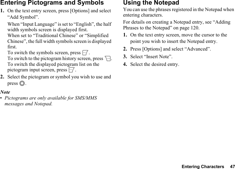 Entering Characters 47Entering Pictograms and Symbols1. On the text entry screen, press [Options] and select “Add Symbol”.When “Input Language” is set to “English”, the half width symbols screen is displayed first. When set to “Traditional Chinese” or “Simplified Chinese”, the full width symbols screen is displayed first.To switch the symbols screen, press A.To switch to the pictogram history screen, press C.To switch the displayed pictogram list on the pictogram input screen, press A.2. Select the pictogram or symbol you wish to use and press B.Note•Pictograms are only available for SMS/MMS messages and Notepad.Using the NotepadYou can use the phrases registered in the Notepad when entering characters.For details on creating a Notepad entry, see “Adding Phrases to the Notepad” on page 120.1. On the text entry screen, move the cursor to the point you wish to insert the Notepad entry.2. Press [Options] and select “Advanced”.3. Select “Insert Note”.4. Select the desired entry.