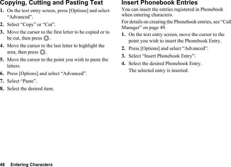 48 Entering CharactersCopying, Cutting and Pasting Text1. On the text entry screen, press [Options] and select “Advanced”.2. Select “Copy” or “Cut”.3. Move the cursor to the first letter to be copied or to be cut, then press B.4. Move the cursor to the last letter to highlight the area, then press B.5. Move the cursor to the point you wish to paste the letters.6. Press [Options] and select “Advanced”.7. Select “Paste”.8. Select the desired item.Insert Phonebook EntriesYou can insert the entries registered in Phonebook when entering characters.For details on creating the Phonebook entries, see “Call Manager” on page 49.1. On the text entry screen, move the cursor to the point you wish to insert the Phonebook Entry.2. Press [Options] and select “Advanced”.3. Select “Insert Phonebook Entry”.4. Select the desired Phonebook Entry.The selected entry is inserted.