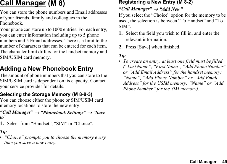 Call Manager 49Call ManagerYou can store the phone numbers and Email addresses of your friends, family and colleagues in the Phonebook.Your phone can store up to 1000 entries. For each entry, you can enter information including up to 5 phone numbers and 5 Email addresses. There is a limit to the number of characters that can be entered for each item. The character limit differs for the handset memory and SIM/USIM card memory.Adding a New Phonebook EntryThe amount of phone numbers that you can store to the SIM/USIM card is dependent on its capacity. Contact your service provider for details.Selecting the Storage MemoryYou can choose either the phone or SIM/USIM card memory locations to store the new entry.“Call Manager” → “Phonebook Settings” → “Save to”1. Select from “Handset”, “SIM” or “Choice”.Tip•“Choice” prompts you to choose the memory every time you save a new entry.Registering a New Entry“Call Manager” → “Add New”If you select the “Choice” option for the memory to be used, the selection is between “To Handset” and “To SIM”.1. Select the field you wish to fill in, and enter the relevant information.2. Press [Save] when finished.Tip•To create an entry, at least one field must be filled (“Last Name”, “First Name”, “Add Phone Number” or “Add Email Address” for the handset memory; “Name”, “Add Phone Number” or “Add Email Address” for the USIM memory; “Name” or “Add Phone Number” for the SIM memory). (M 8) (M 8-8-3) (M 8-2)