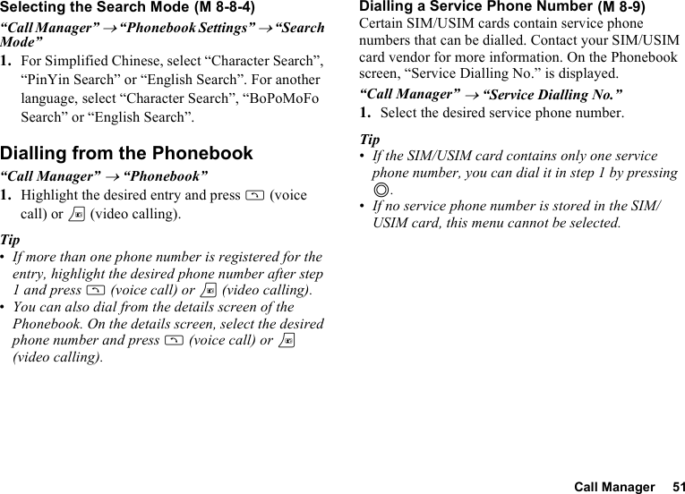 Call Manager 51Selecting the Search Mode“Call Manager” → “Phonebook Settings” → “Search Mode”1. For Simplified Chinese, select “Character Search”, “PinYin Search” or “English Search”. For another language, select “Character Search”, “BoPoMoFo Search” or “English Search”.Dialling from the Phonebook“Call Manager” → “Phonebook”1. Highlight the desired entry and press D (voice call) or T (video calling).Tip•If more than one phone number is registered for the entry, highlight the desired phone number after step 1 and press D (voice call) or T (video calling).•You can also dial from the details screen of the Phonebook. On the details screen, select the desired phone number and press D (voice call) or T (video calling). Dialling a Service Phone NumberCertain SIM/USIM cards contain service phone numbers that can be dialled. Contact your SIM/USIM card vendor for more information. On the Phonebook screen, “Service Dialling No.” is displayed.“Call Manager” → “Service Dialling No.”1. Select the desired service phone number.Tip•If the SIM/USIM card contains only one service phone number, you can dial it in step 1 by pressing B.•If no service phone number is stored in the SIM/USIM card, this menu cannot be selected. (M 8-8-4)  (M 8-9)