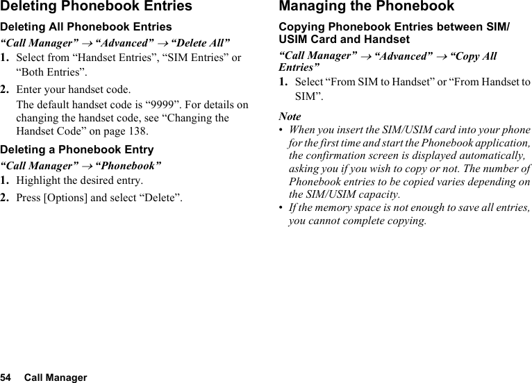 54 Call ManagerDeleting Phonebook EntriesDeleting All Phonebook Entries“Call Manager” → “Advanced” → “Delete All”1. Select from “Handset Entries”, “SIM Entries” or “Both Entries”.2. Enter your handset code.The default handset code is “9999”. For details on changing the handset code, see “Changing the Handset Code” on page 138.Deleting a Phonebook Entry“Call Manager” → “Phonebook”1. Highlight the desired entry.2. Press [Options] and select “Delete”.Managing the PhonebookCopying Phonebook Entries between SIM/USIM Card and Handset“Call Manager” → “Advanced” → “Copy All Entries”1. Select “From SIM to Handset” or “From Handset to SIM”.Note•When you insert the SIM/USIM card into your phone for the first time and start the Phonebook application, the confirmation screen is displayed automatically, asking you if you wish to copy or not. The number of Phonebook entries to be copied varies depending on the SIM/USIM capacity.•If the memory space is not enough to save all entries, you cannot complete copying.