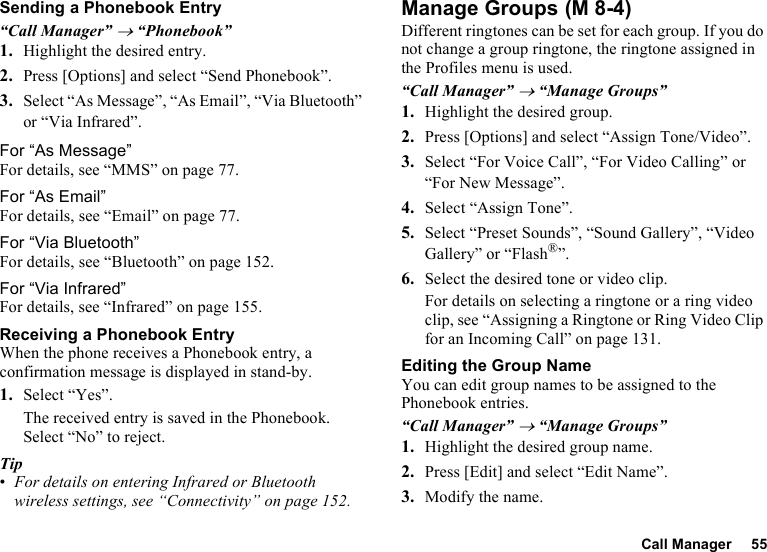 Call Manager 55Sending a Phonebook Entry“Call Manager” → “Phonebook”1. Highlight the desired entry.2. Press [Options] and select “Send Phonebook”.3. Select “As Message”, “As Email”, “Via Bluetooth” or “Via Infrared”.For “As Message”For details, see “MMS” on page 77.For “As Email”For details, see “Email” on page 77.For “Via Bluetooth”For details, see “Bluetooth” on page 152.For “Via Infrared”For details, see “Infrared” on page 155.Receiving a Phonebook EntryWhen the phone receives a Phonebook entry, a confirmation message is displayed in stand-by.1. Select “Yes”.The received entry is saved in the Phonebook. Select “No” to reject.Tip•For details on entering Infrared or Bluetooth wireless settings, see “Connectivity” on page 152.Manage GroupsDifferent ringtones can be set for each group. If you do not change a group ringtone, the ringtone assigned in the Profiles menu is used.“Call Manager” → “Manage Groups”1. Highlight the desired group.2. Press [Options] and select “Assign Tone/Video”.3. Select “For Voice Call”, “For Video Calling” or “For New Message”.4. Select “Assign Tone”.5. Select “Preset Sounds”, “Sound Gallery”, “Video Gallery” or “Flash®”.6. Select the desired tone or video clip.For details on selecting a ringtone or a ring video clip, see “Assigning a Ringtone or Ring Video Clip for an Incoming Call” on page 131.Editing the Group NameYou can edit group names to be assigned to the Phonebook entries.“Call Manager” → “Manage Groups”1. Highlight the desired group name.2. Press [Edit] and select “Edit Name”.3. Modify the name. (M 8-4)