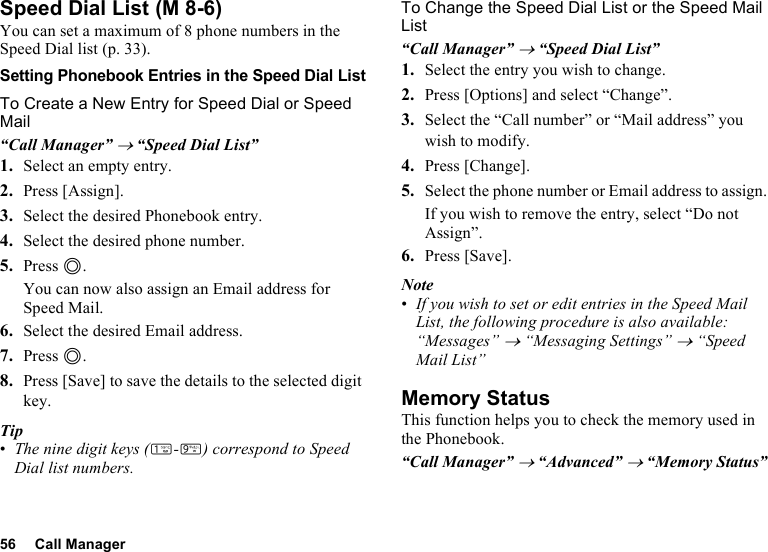 56 Call ManagerSpeed Dial ListYou can set a maximum of 8 phone numbers in the Speed Dial list (p. 33).Setting Phonebook Entries in the Speed Dial ListTo Create a New Entry for Speed Dial or Speed Mail“Call Manager” → “Speed Dial List”1. Select an empty entry.2. Press [Assign].3. Select the desired Phonebook entry.4. Select the desired phone number.5. Press B.You can now also assign an Email address for Speed Mail.6. Select the desired Email address.7. Press B.8. Press [Save] to save the details to the selected digit key.Tip•The nine digit keys (G-O) correspond to Speed Dial list numbers.To Change the Speed Dial List or the Speed Mail List“Call Manager” → “Speed Dial List”1. Select the entry you wish to change.2. Press [Options] and select “Change”.3. Select the “Call number” or “Mail address” you wish to modify.4. Press [Change].5. Select the phone number or Email address to assign.If you wish to remove the entry, select “Do not Assign”.6. Press [Save].Note•If you wish to set or edit entries in the Speed Mail List, the following procedure is also available:“Messages” → “Messaging Settings” → “Speed Mail List”Memory StatusThis function helps you to check the memory used in the Phonebook.“Call Manager” → “Advanced” → “Memory Status” (M 8-6)