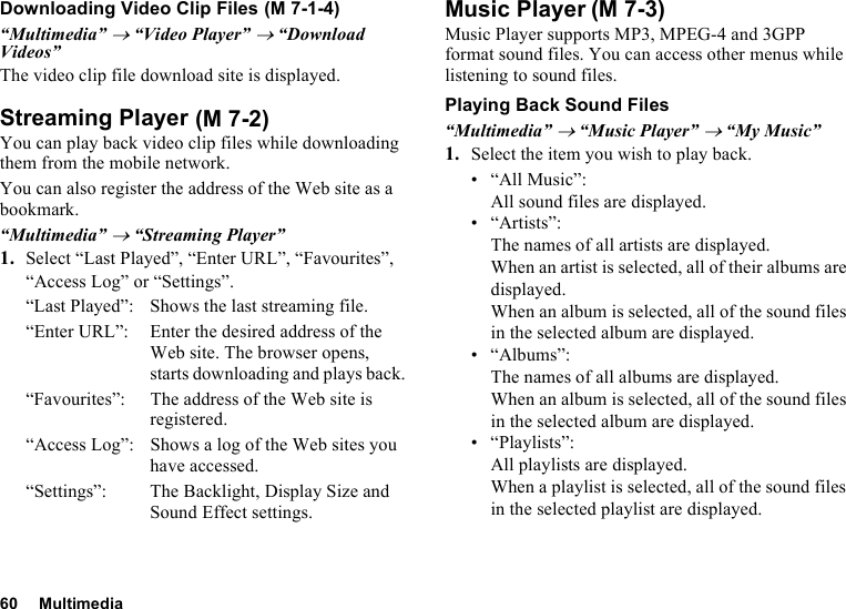 60 MultimediaDownloading Video Clip Files“Multimedia” → “Video Player” → “Download Videos”The video clip file download site is displayed.Streaming PlayerYou can play back video clip files while downloading them from the mobile network.You can also register the address of the Web site as a bookmark.“Multimedia” → “Streaming Player”1. Select “Last Played”, “Enter URL”, “Favourites”, “Access Log” or “Settings”.“Last Played”: Shows the last streaming file.“Enter URL”: Enter the desired address of the Web site. The browser opens, starts downloading and plays back.“Favourites”:  The address of the Web site is registered.“Access Log”: Shows a log of the Web sites you have accessed.“Settings”: The Backlight, Display Size and Sound Effect settings.Music PlayerMusic Player supports MP3, MPEG-4 and 3GPP format sound files. You can access other menus while listening to sound files.Playing Back Sound Files“Multimedia” → “Music Player” → “My Music”1. Select the item you wish to play back.• “All Music”: All sound files are displayed.• “Artists”: The names of all artists are displayed. When an artist is selected, all of their albums are displayed. When an album is selected, all of the sound files in the selected album are displayed.•“Albums”: The names of all albums are displayed. When an album is selected, all of the sound files in the selected album are displayed.• “Playlists”: All playlists are displayed. When a playlist is selected, all of the sound files in the selected playlist are displayed. (M 7-1-4) (M 7-2)(M 7-3)