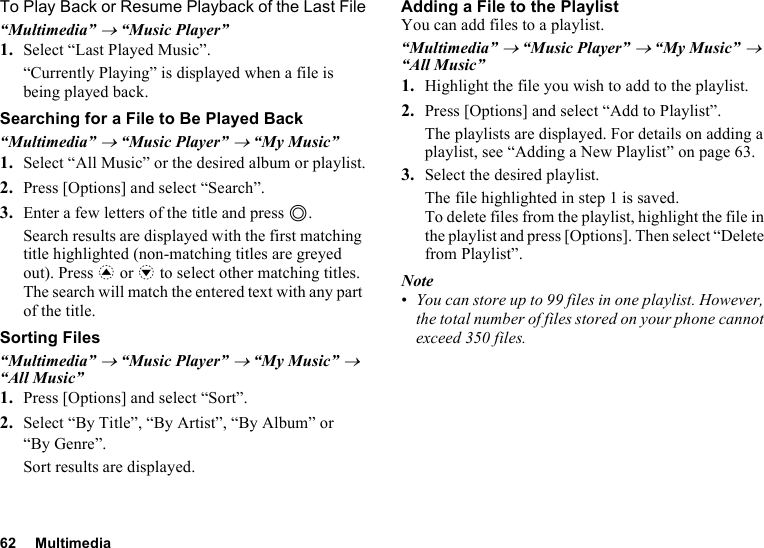 62 MultimediaTo Play Back or Resume Playback of the Last File“Multimedia” → “Music Player”1. Select “Last Played Music”.“Currently Playing” is displayed when a file is being played back.Searching for a File to Be Played Back“Multimedia” → “Music Player” → “My Music”1. Select “All Music” or the desired album or playlist.2. Press [Options] and select “Search”.3. Enter a few letters of the title and press B.Search results are displayed with the first matching title highlighted (non-matching titles are greyed out). Press a or b to select other matching titles. The search will match the entered text with any part of the title.Sorting Files“Multimedia” → “Music Player” → “My Music” → “All Music”1. Press [Options] and select “Sort”.2. Select “By Title”, “By Artist”, “By Album” or “By Genre”.Sort results are displayed.Adding a File to the PlaylistYou can add files to a playlist.“Multimedia” → “Music Player” → “My Music” → “All Music”1. Highlight the file you wish to add to the playlist.2. Press [Options] and select “Add to Playlist”.The playlists are displayed. For details on adding a playlist, see “Adding a New Playlist” on page 63.3. Select the desired playlist.The file highlighted in step 1 is saved.To delete files from the playlist, highlight the file in the playlist and press [Options]. Then select “Delete from Playlist”.Note•You can store up to 99 files in one playlist. However, the total number of files stored on your phone cannot exceed 350 files.