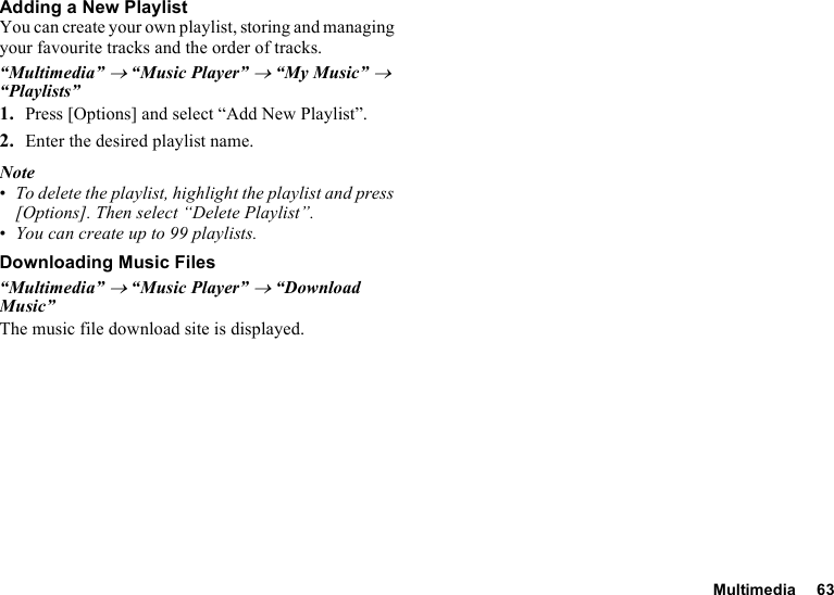 Multimedia 63Adding a New PlaylistYou can create your own playlist, storing and managing your favourite tracks and the order of tracks. “Multimedia” → “Music Player” → “My Music” → “Playlists”1. Press [Options] and select “Add New Playlist”.2. Enter the desired playlist name.Note•To delete the playlist, highlight the playlist and press [Options]. Then select “Delete Playlist”.•You can create up to 99 playlists.Downloading Music Files“Multimedia” → “Music Player” → “Download Music”The music file download site is displayed.