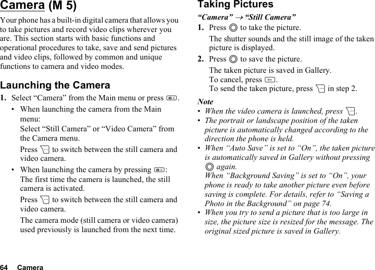 64 CameraCameraYour phone has a built-in digital camera that allows you to take pictures and record video clips wherever you are. This section starts with basic functions and operational procedures to take, save and send pictures and video clips, followed by common and unique functions to camera and video modes.Launching the Camera1. Select “Camera” from the Main menu or press h.• When launching the camera from the Main menu:Select “Still Camera” or “Video Camera” from the Camera menu.Press C to switch between the still camera and video camera.• When launching the camera by pressing h:The first time the camera is launched, the still camera is activated.Press C to switch between the still camera and video camera.The camera mode (still camera or video camera) used previously is launched from the next time.Taking Pictures“Camera” → “Still Camera” 1. Press B to take the picture.The shutter sounds and the still image of the taken picture is displayed.2. Press B to save the picture.The taken picture is saved in Gallery.To cancel, press U.To send the taken picture, press C in step 2.Note•When the video camera is launched, press C.•The portrait or landscape position of the taken picture is automatically changed according to the direction the phone is held.•When “Auto Save” is set to “On”, the taken picture is automatically saved in Gallery without pressing B again.When “Background Saving” is set to “On”, your phone is ready to take another picture even before saving is complete. For details, refer to “Saving a Photo in the Background” on page 74.•When you try to send a picture that is too large in size, the picture size is resized for the message. The original sized picture is saved in Gallery. (M 5)