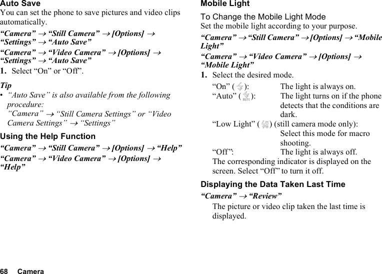 68 CameraAuto SaveYou can set the phone to save pictures and video clips automatically.“Camera” → “Still Camera” → [Options] → “Settings” → “Auto Save”“Camera” → “Video Camera” → [Options] → “Settings” → “Auto Save”1. Select “On” or “Off”.Tip•“Auto Save” is also available from the following procedure:“Camera” → “Still Camera Settings” or “Video Camera Settings” → “Settings”Using the Help Function“Camera” → “Still Camera” → [Options] → “Help”“Camera” → “Video Camera” → [Options] → “Help”Mobile LightTo Change the Mobile Light ModeSet the mobile light according to your purpose.“Camera” → “Still Camera” → [Options] → “Mobile Light”“Camera” → “Video Camera” → [Options] → “Mobile Light”1. Select the desired mode.“On” ( ): The light is always on.“Auto” ( ): The light turns on if the phone detects that the conditions are dark.“Low Light” ( ) (still camera mode only):Select this mode for macro shooting.“Off ”: The light is always off.The corresponding indicator is displayed on the screen. Select “Off” to turn it off.Displaying the Data Taken Last Time“Camera” → “Review”The picture or video clip taken the last time is displayed.