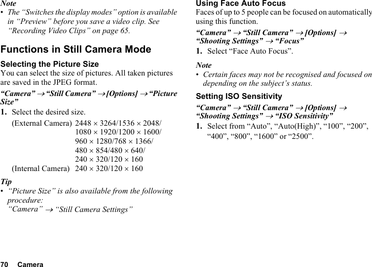 70 CameraNote•The “Switches the display modes” option is available in “Preview” before you save a video clip. See “Recording Video Clips” on page 65.Functions in Still Camera ModeSelecting the Picture SizeYou can select the size of pictures. All taken pictures are saved in the JPEG format.“Camera” → “Still Camera” → [Options] → “Picture Size”1. Select the desired size.(External Camera) 2448 ×3264/1536 ×2048/1080 ×1920/1200 ×1600/960 ×1280/768 ×1366/480 ×854/480 ×640/240 ×320/120 ×160(Internal Camera) 240 ×320/120 ×160Tip•“Picture Size” is also available from the following procedure:“Camera” → “Still Camera Settings”Using Face Auto FocusFaces of up to 5 people can be focused on automatically using this function.“Camera” → “Still Camera” → [Options] → “Shooting Settings” → “Focus”1. Select “Face Auto Focus”.Note•Certain faces may not be recognised and focused on depending on the subject’s status.Setting ISO Sensitivity“Camera” → “Still Camera” → [Options] → “Shooting Settings” → “ISO Sensitivity”1. Select from “Auto”, “Auto(High)”, “100”, “200”, “400”, “800”, “1600” or “2500”.