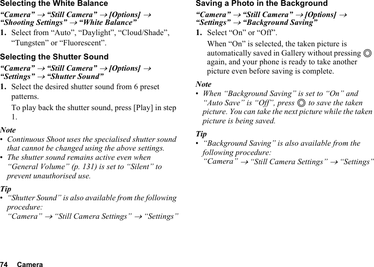 74 CameraSelecting the White Balance“Camera” → “Still Camera” → [Options] → “Shooting Settings” → “White Balance”1. Select from “Auto”, “Daylight”, “Cloud/Shade”, “Tungsten” or “Fluorescent”.Selecting the Shutter Sound“Camera” → “Still Camera” → [Options] → “Settings” → “Shutter Sound”1. Select the desired shutter sound from 6 preset patterns.To play back the shutter sound, press [Play] in step 1.Note•Continuous Shoot uses the specialised shutter sound that cannot be changed using the above settings.•The shutter sound remains active even when “General Volume” (p. 131) is set to “Silent” to prevent unauthorised use.Tip•“Shutter Sound” is also available from the following procedure:“Camera” → “Still Camera Settings” → “Settings”Saving a Photo in the Background“Camera” → “Still Camera” → [Options] → “Settings” → “Background Saving”1. Select “On” or “Off”.When “On” is selected, the taken picture is automatically saved in Gallery without pressing B again, and your phone is ready to take another picture even before saving is complete.Note•When “Background Saving” is set to “On” and “Auto Save” is “Off”, press B to save the taken picture. You can take the next picture while the taken picture is being saved.Tip•“Background Saving” is also available from the following procedure:“Camera” → “Still Camera Settings” → “Settings”