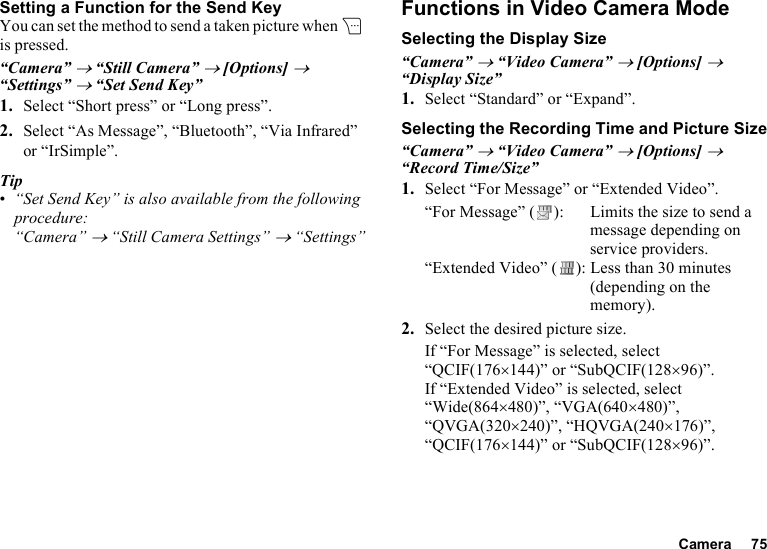 Camera 75Setting a Function for the Send KeyYou can set the method to send a taken picture when C is pressed.“Camera” → “Still Camera” → [Options] → “Settings” → “Set Send Key”1. Select “Short press” or “Long press”.2. Select “As Message”, “Bluetooth”, “Via Infrared” or “IrSimple”.Tip•“Set Send Key” is also available from the following procedure:“Camera” → “Still Camera Settings” → “Settings”Functions in Video Camera ModeSelecting the Display Size“Camera” → “Video Camera” → [Options] → “Display Size”1. Select “Standard” or “Expand”.Selecting the Recording Time and Picture Size“Camera” → “Video Camera” → [Options] → “Record Time/Size”1. Select “For Message” or “Extended Video”.“For Message” ( ): Limits the size to send a message depending on service providers.“Extended Video” ( ): Less than 30 minutes (depending on the memory).2. Select the desired picture size.If “For Message” is selected, select “QCIF(176×144)” or “SubQCIF(128×96)”.If “Extended Video” is selected, select “Wide(864×480)”, “VGA(640×480)”, “QVGA(320×240)”, “HQVGA(240×176)”, “QCIF(176×144)” or “SubQCIF(128×96)”.