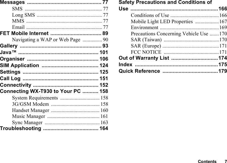 Contents 7Messages ................................................... 77SMS ........................................................... 77Long SMS ..................................................77MMS .......................................................... 77Email .......................................................... 77FET Mobile Internet ................................... 89Navigating a WAP or Web Page ............... 90Gallery ........................................................ 93Java™ ....................................................... 101Organiser ................................................. 106SIM Application ....................................... 124Settings .................................................... 125Call Log .................................................... 151Connectivity ............................................. 152Connecting WX-T930 to Your PC ........... 158System Requirements .............................. 1583G/GSM Modem ..................................... 158Handset Manager ..................................... 160Music Manager ........................................ 161Sync Manager ..........................................163Troubleshooting ...................................... 164Safety Precautions and Conditions of Use ............................................................166Conditions of Use .....................................166Mobile Light LED Properties ..................167Environment .............................................169Precautions Concerning Vehicle Use .......170SAR (Taiwan) ..........................................170SAR (Europe) ...........................................171FCC NOTICE ..........................................171Out of Warranty List ................................174Index .........................................................175Quick Reference ......................................179