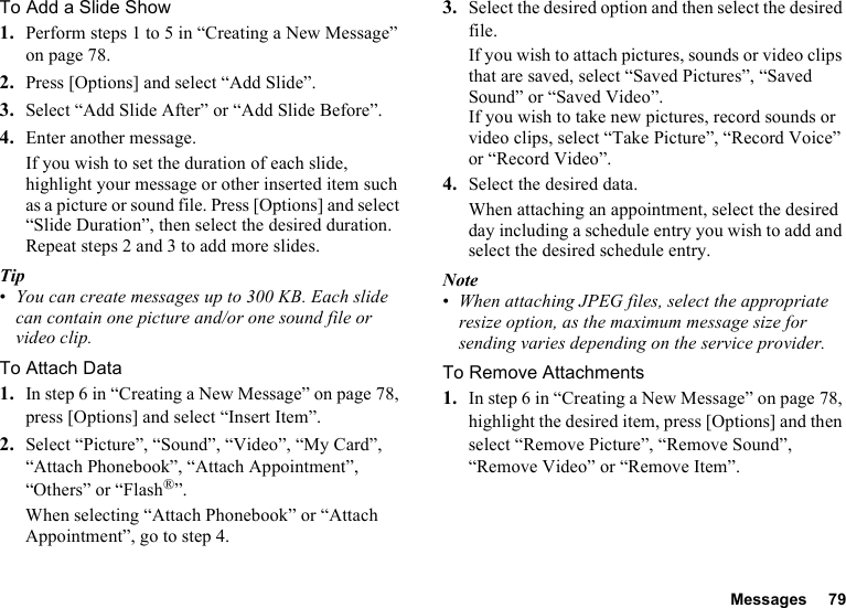 Messages 79To Add a Slide Show1. Perform steps 1 to 5 in “Creating a New Message” on page 78.2. Press [Options] and select “Add Slide”.3. Select “Add Slide After” or “Add Slide Before”.4. Enter another message.If you wish to set the duration of each slide, highlight your message or other inserted item such as a picture or sound file. Press [Options] and select “Slide Duration”, then select the desired duration. Repeat steps 2 and 3 to add more slides.Tip•You can create messages up to 300 KB. Each slide can contain one picture and/or one sound file or video clip.To Attach Data1. In step 6 in “Creating a New Message” on page 78, press [Options] and select “Insert Item”.2. Select “Picture”, “Sound”, “Video”, “My Card”, “Attach Phonebook”, “Attach Appointment”, “Others” or “Flash®”.When selecting “Attach Phonebook” or “Attach Appointment”, go to step 4.3. Select the desired option and then select the desired file.If you wish to attach pictures, sounds or video clips that are saved, select “Saved Pictures”, “Saved Sound” or “Saved Video”.If you wish to take new pictures, record sounds or video clips, select “Take Picture”, “Record Voice” or “Record Video”.4. Select the desired data.When attaching an appointment, select the desired day including a schedule entry you wish to add and select the desired schedule entry.Note•When attaching JPEG files, select the appropriate resize option, as the maximum message size for sending varies depending on the service provider.To Remove Attachments1. In step 6 in “Creating a New Message” on page 78, highlight the desired item, press [Options] and then select “Remove Picture”, “Remove Sound”, “Remove Video” or “Remove Item”.