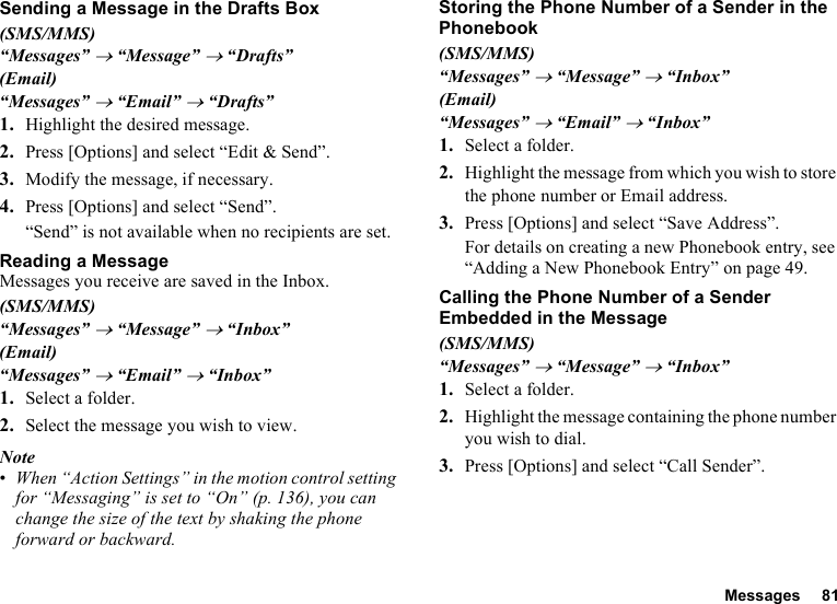 Messages 81Sending a Message in the Drafts Box(SMS/MMS)“Messages” → “Message” → “Drafts”(Email)“Messages” → “Email” → “Drafts”1. Highlight the desired message.2. Press [Options] and select “Edit &amp; Send”.3. Modify the message, if necessary.4. Press [Options] and select “Send”.“Send” is not available when no recipients are set.Reading a MessageMessages you receive are saved in the Inbox.(SMS/MMS)“Messages” → “Message” → “Inbox”(Email)“Messages” → “Email” → “Inbox”1. Select a folder.2. Select the message you wish to view.Note•When “Action Settings” in the motion control setting for “Messaging” is set to “On” (p. 136), you can change the size of the text by shaking the phone forward or backward.Storing the Phone Number of a Sender in the Phonebook(SMS/MMS)“Messages” → “Message” → “Inbox”(Email)“Messages” → “Email” → “Inbox”1. Select a folder.2. Highlight the message from which you wish to store the phone number or Email address.3. Press [Options] and select “Save Address”.For details on creating a new Phonebook entry, see “Adding a New Phonebook Entry” on page 49.Calling the Phone Number of a Sender Embedded in the Message(SMS/MMS)“Messages” → “Message” → “Inbox”1. Select a folder.2. Highlight the message containing the phone number you wish to dial.3. Press [Options] and select “Call Sender”.