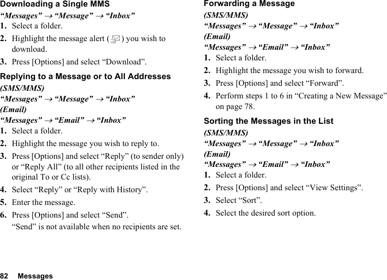 82 MessagesDownloading a Single MMS“Messages” → “Message” → “Inbox”1. Select a folder.2. Highlight the message alert ( ) you wish to download.3. Press [Options] and select “Download”.Replying to a Message or to All Addresses(SMS/MMS)“Messages” → “Message” → “Inbox”(Email)“Messages” → “Email” → “Inbox”1. Select a folder.2. Highlight the message you wish to reply to.3. Press [Options] and select “Reply” (to sender only) or “Reply All” (to all other recipients listed in the original To or Cc lists).4. Select “Reply” or “Reply with History”.5. Enter the message.6. Press [Options] and select “Send”.“Send” is not available when no recipients are set.Forwarding a Message(SMS/MMS)“Messages” → “Message” → “Inbox”(Email)“Messages” → “Email” → “Inbox”1. Select a folder.2. Highlight the message you wish to forward.3. Press [Options] and select “Forward”.4. Perform steps 1 to 6 in “Creating a New Message” on page 78.Sorting the Messages in the List(SMS/MMS)“Messages” → “Message” → “Inbox”(Email)“Messages” → “Email” → “Inbox”1. Select a folder.2. Press [Options] and select “View Settings”.3. Select “Sort”.4. Select the desired sort option.