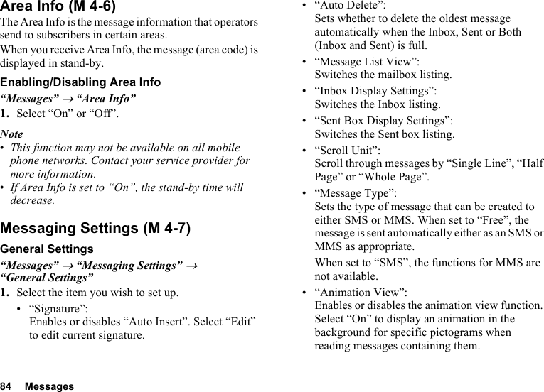 84 MessagesArea InfoThe Area Info is the message information that operators send to subscribers in certain areas.When you receive Area Info, the message (area code) is displayed in stand-by.Enabling/Disabling Area Info“Messages” → “Area Info”1. Select “On” or “Off”.Note•This function may not be available on all mobile phone networks. Contact your service provider for more information.•If Area Info is set to “On”, the stand-by time will decrease.Messaging SettingsGeneral Settings“Messages” → “Messaging Settings” → “General Settings”1. Select the item you wish to set up.• “Signature”: Enables or disables “Auto Insert”. Select “Edit” to edit current signature.• “Auto Delete”: Sets whether to delete the oldest message automatically when the Inbox, Sent or Both (Inbox and Sent) is full.• “Message List View”: Switches the mailbox listing.• “Inbox Display Settings”:Switches the Inbox listing.• “Sent Box Display Settings”:Switches the Sent box listing.•“Scroll Unit”:Scroll through messages by “Single Line”, “Half Page” or “Whole Page”.• “Message Type”:Sets the type of message that can be created to either SMS or MMS. When set to “Free”, the message is sent automatically either as an SMS or MMS as appropriate.When set to “SMS”, the functions for MMS are not available.• “Animation View”:Enables or disables the animation view function. Select “On” to display an animation in the background for specific pictograms when reading messages containing them. (M 4-6) (M 4-7)