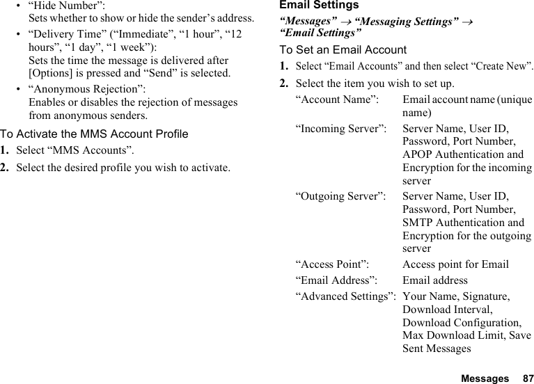 Messages 87• “Hide Number”:Sets whether to show or hide the sender’s address.• “Delivery Time” (“Immediate”, “1 hour”, “12 hours”, “1 day”, “1 week”): Sets the time the message is delivered after [Options] is pressed and “Send” is selected.• “Anonymous Rejection”:Enables or disables the rejection of messages from anonymous senders.To Activate the MMS Account Profile1. Select “MMS Accounts”.2. Select the desired profile you wish to activate.Email Settings“Messages” → “Messaging Settings” → “Email Settings”To Set an Email Account1.Select “Email Accounts” and then select “Create New”.2. Select the item you wish to set up.“Account Name”: Email account name (unique name)“Incoming Server”: Server Name, User ID, Password, Port Number, APOP Authentication and Encryption for the incoming server“Outgoing Server”: Server Name, User ID, Password, Port Number, SMTP Authentication and Encryption for the outgoing server“Access Point”: Access point for Email“Email Address”: Email address“Advanced Settings”: Your Name, Signature, Download Interval, Download Configuration, Max Download Limit, Save Sent Messages