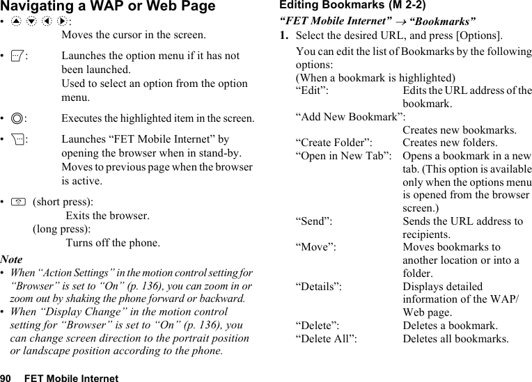 90 FET Mobile InternetNavigating a WAP or Web Page•a b c d: Moves the cursor in the screen.•A: Launches the option menu if it has not been launched. Used to select an option from the option menu.•B: Executes the highlighted item in the screen.•C: Launches “FET Mobile Internet” by opening the browser when in stand-by. Moves to previous page when the browser is active.•F(short press): Exits the browser.(long press): Turns off the phone.Note•When “Action Settings” in the motion control setting for “Browser” is set to “On” (p. 136), you can zoom in or zoom out by shaking the phone forward or backward.•When “Display Change” in the motion control setting for “Browser” is set to “On” (p. 136), you can change screen direction to the portrait position or landscape position according to the phone.Editing Bookmarks“FET Mobile Internet” → “Bookmarks”1. Select the desired URL, and press [Options].You can edit the list of Bookmarks by the following options:(When a bookmark is highlighted)“Edit”: Edits the URL address of the bookmark.“Add New Bookmark”:Creates new bookmarks.“Create Folder”: Creates new folders.“Open in New Tab”: Opens a bookmark in a new tab. (This option is available only when the options menu is opened from the browser screen.)“Send”: Sends the URL address to recipients.“Move”: Moves bookmarks to another location or into a folder.“Details”: Displays detailed information of the WAP/Web page.“Delete”: Deletes a bookmark.“Delete All”: Deletes all bookmarks. (M 2-2)