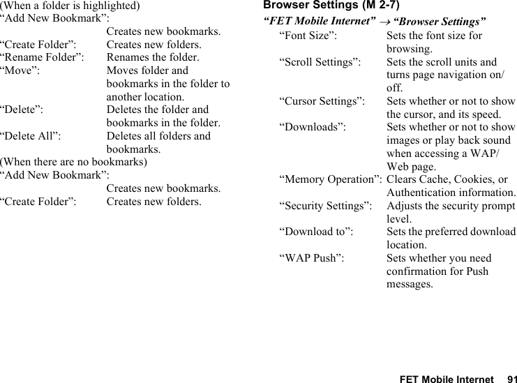 FET Mobile Internet 91(When a folder is highlighted)“Add New Bookmark”:Creates new bookmarks.“Create Folder”: Creates new folders.“Rename Folder”: Renames the folder.“Move”: Moves folder and bookmarks in the folder to another location.“Delete”: Deletes the folder and bookmarks in the folder.“Delete All”: Deletes all folders and bookmarks.(When there are no bookmarks)“Add New Bookmark”:Creates new bookmarks.“Create Folder”: Creates new folders.Browser Settings“FET Mobile Internet” → “Browser Settings”“Font Size”: Sets the font size for browsing.“Scroll Settings”: Sets the scroll units and turns page navigation on/off.“Cursor Settings”: Sets whether or not to show the cursor, and its speed.“Downloads”: Sets whether or not to show images or play back sound when accessing a WAP/Web page.“Memory Operation”: Clears Cache, Cookies, or Authentication information.“Security Settings”: Adjusts the security prompt level.“Download to”: Sets the preferred download location.“WAP Push”: Sets whether you need confirmation for Push messages. (M 2-7)