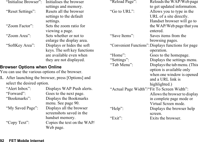 92 FET Mobile Internet“Initialise Browser”: Initialises the browser settings and memory.“Reset Settings”: Resets all the browser settings to the default settings.“Zoom Factor”: Sets the zoom ratio for viewing a page. “Zoom Area”: Sets whether or not to enlarge the display area.“SoftKey Area”: Displays or hides the soft keys. The soft key functions are available even when they are not displayed.Browser Options when OnlineYou can use the various options of the browser.1. After launching the browser, press [Options] and select the desired option.“Alert Inbox”: Displays WAP Push alerts.“Forward”: Goes to the next page.“Bookmarks”: Displays the Bookmarks menu. See page 90.“My Saved Page”: Displays all the browser screenshots saved in the handset memory.“Copy Text”: Copies the text on the WAP/Web page.“Reload Page”: Reloads the WAP/Web page to get updated information.“Go to URL”: Allows you to type in the URL of a site directly. Handset browser will go to the WAP/Web page that you entered.“Save Items”: Saves items from the browsing pages.“Convenient Functions”:Displays functions for page operation.“Home”: Goes to the homepage.“Settings”: Displays the settings menu.“Tab Menu”: Displays the tab menu. (This option is available only when one window is opened and a URL link is highlighted.)“Actual Page Width”/“Fit To Screen Width”:Allows the browser to display in complete page mode or Virtual Screen mode.“Help”: Displays the browser help screen.“Exit”: Exits the browser.