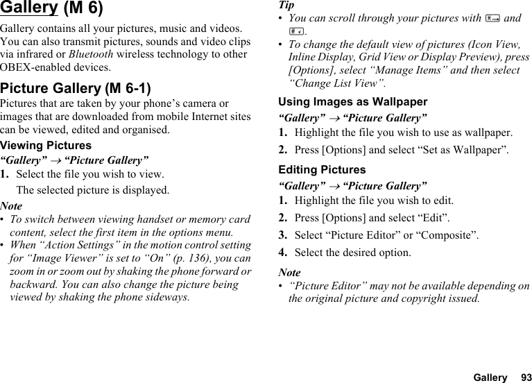 Gallery 93GalleryGallery contains all your pictures, music and videos. You can also transmit pictures, sounds and video clips via infrared or Bluetooth wireless technology to other OBEX-enabled devices.Picture GalleryPictures that are taken by your phone’s camera or images that are downloaded from mobile Internet sites can be viewed, edited and organised.Viewing Pictures“Gallery” → “Picture Gallery”1. Select the file you wish to view.The selected picture is displayed.Note•To switch between viewing handset or memory card content, select the first item in the options menu.•When “Action Settings” in the motion control setting for “Image Viewer” is set to “On” (p. 136), you can zoom in or zoom out by shaking the phone forward or backward. You can also change the picture being viewed by shaking the phone sideways.Tip•You can scroll through your pictures with P and R.•To change the default view of pictures (Icon View, Inline Display, Grid View or Display Preview), press [Options], select “Manage Items” and then select “Change List View”.Using Images as Wallpaper“Gallery” → “Picture Gallery”1. Highlight the file you wish to use as wallpaper.2. Press [Options] and select “Set as Wallpaper”.Editing Pictures“Gallery” → “Picture Gallery”1. Highlight the file you wish to edit.2. Press [Options] and select “Edit”.3. Select “Picture Editor” or “Composite”.4. Select the desired option.Note•“Picture Editor” may not be available depending on the original picture and copyright issued. (M 6)(M 6-1)
