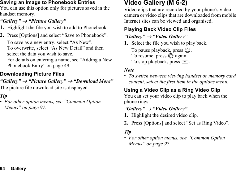 94 GallerySaving an Image to Phonebook EntriesYou can use this option only for pictures saved in the handset memory.“Gallery” → “Picture Gallery”1. Highlight the file you wish to add to Phonebook.2. Press [Options] and select “Save to Phonebook”.To save as a new entry, select “As New”.To overwrite, select “As New Detail” and then select the data you wish to save.For details on entering a name, see “Adding a New Phonebook Entry” on page 49.Downloading Picture Files“Gallery” → “Picture Gallery” → “Download More”The picture file download site is displayed.Tip•For other option menus, see “Common Option Menus” on page 97.Video GalleryVideo clips that are recorded by your phone’s video camera or video clips that are downloaded from mobile Internet sites can be viewed and organised.Playing Back Video Clip Files“Gallery” → “Video Gallery”1. Select the file you wish to play back.To pause playback, press B.To resume, press B again.To stop playback, press U.Note•To switch between viewing handset or memory card content, select the first item in the options menu.Using a Video Clip as a Ring Video ClipYou can set your video clip to play back when the phone rings.“Gallery” → “Video Gallery”1. Highlight the desired video clip.2. Press [Options] and select “Set as Ring Video”.Tip•For other option menus, see “Common Option Menus” on page 97.(M 6-2)