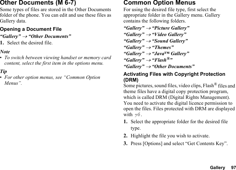 Gallery 97Other DocumentsSome types of files are stored in the Other Documents folder of the phone. You can edit and use these files as Gallery data.Opening a Document File“Gallery” → “Other Documents”1. Select the desired file.Note•To switch between viewing handset or memory card content, select the first item in the options menu.Tip•For other option menus, see “Common Option Menus”.Common Option MenusFor using the desired file type, first select the appropriate folder in the Gallery menu. Gallery contains the following folders.“Gallery” → “Picture Gallery”“Gallery” → “Video Gallery”“Gallery” → “Sound Gallery”“Gallery” → “Themes”“Gallery” → “Java™ Gallery”“Gallery” → “Flash®”“Gallery” → “Other Documents”Activating Files with Copyright Protection (DRM)Some pictures, sound files, video clips, Flash® files and theme files have a digital copy protection program, which is called DRM (Digital Rights Management). You need to activate the digital licence permission to open the files. Files protected with DRM are displayed with .1. Select the appropriate folder for the desired file type.2. Highlight the file you wish to activate.3. Press [Options] and select “Get Contents Key”. (M 6-7)