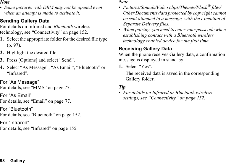 98 GalleryNote•Some pictures with DRM may not be opened even when an attempt is made to activate it.Sending Gallery DataFor details on Infrared and Bluetooth wireless technology, see “Connectivity” on page 152.1. Select the appropriate folder for the desired file type (p. 97).2. Highlight the desired file.3. Press [Options] and select “Send”.4. Select “As Message”, “As Email”, “Bluetooth” or “Infrared”.For “As Message”For details, see “MMS” on page 77.For “As Email”For details, see “Email” on page 77.For “Bluetooth”For details, see “Bluetooth” on page 152.For “Infrared”For details, see “Infrared” on page 155.Note•Pictures/Sounds/Video clips/Themes/Flash® files/Other Documents data protected by copyright cannot be sent attached to a message, with the exception of Separate Delivery files.•When pairing, you need to enter your passcode when establishing contact with a Bluetooth wireless technology enabled device for the first time.Receiving Gallery DataWhen the phone receives Gallery data, a confirmation message is displayed in stand-by.1. Select “Yes”.The received data is saved in the corresponding Gallery folder.Tip•For details on Infrared or Bluetooth wireless settings, see “Connectivity” on page 152.