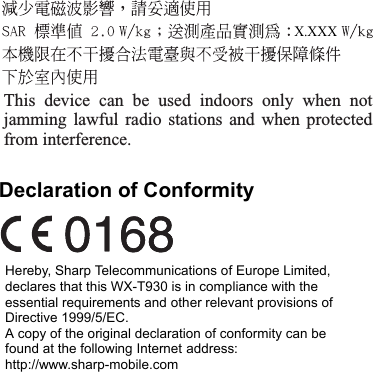 Declaration of ConformityHereby, Sharp Telecommunications of Europe Limited, declares that this WX-T930 is in compliance with the essential requirements and other relevant provisions of Directive 1999/5/EC.A copy of the original declaration of conformity can be found at the following Internet address:http://www.sharp-mobile.comThis device can be used indoors only when not jamming lawful radio stations and when protected from interference.X.XXX