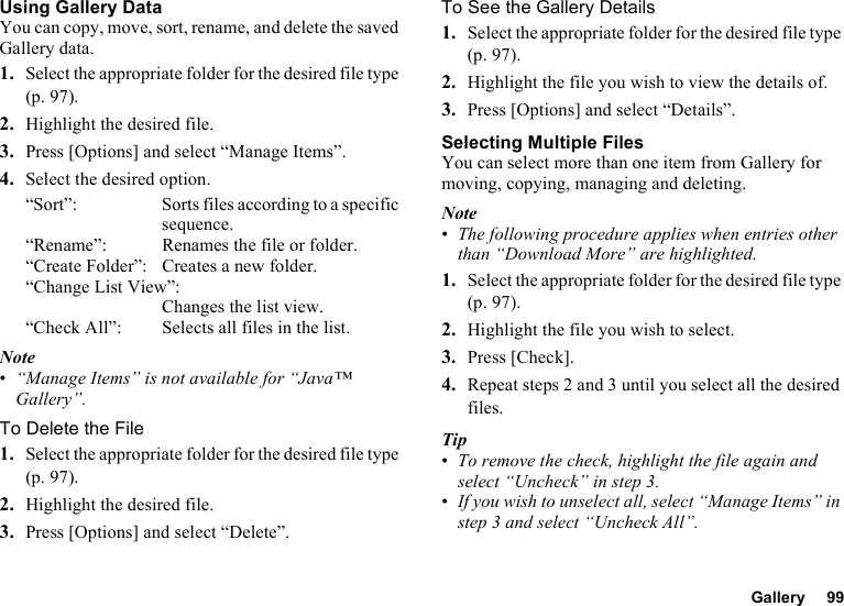 Gallery 99Using Gallery DataYou can copy, move, sort, rename, and delete the saved Gallery data.1. Select the appropriate folder for the desired file type (p. 97).2. Highlight the desired file.3. Press [Options] and select “Manage Items”.4. Select the desired option.“Sort”: Sorts files according to a specific sequence.“Rename”: Renames the file or folder.“Create Folder”: Creates a new folder.“Change List View”:Changes the list view.“Check All”: Selects all files in the list.Note•“Manage Items” is not available for “Java™ Gallery”.To Delete the File1. Select the appropriate folder for the desired file type (p. 97).2. Highlight the desired file.3. Press [Options] and select “Delete”.To See the Gallery Details1. Select the appropriate folder for the desired file type (p. 97).2. Highlight the file you wish to view the details of.3. Press [Options] and select “Details”.Selecting Multiple FilesYou can select more than one item from Gallery for moving, copying, managing and deleting.Note•The following procedure applies when entries other than “Download More” are highlighted.1. Select the appropriate folder for the desired file type (p. 97).2. Highlight the file you wish to select.3. Press [Check].4. Repeat steps 2 and 3 until you select all the desired files.Tip•To remove the check, highlight the file again and select “Uncheck” in step 3.•If you wish to unselect all, select “Manage Items” in step 3 and select “Uncheck All”.