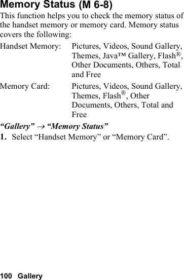 100 GalleryMemory StatusThis function helps you to check the memory status of the handset memory or memory card. Memory status covers the following:Handset Memory: Pictures, Videos, Sound Gallery, Themes, Java™ Gallery, Flash®, Other Documents, Others, Total and FreeMemory Card:  Pictures, Videos, Sound Gallery, Themes, Flash®, Other Documents, Others, Total and Free“Gallery” → “Memory Status”1. Select “Handset Memory” or “Memory Card”. (M 6-8)