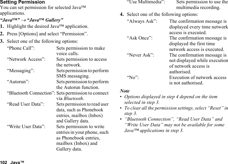 102 Java™Setting PermissionYou can set permission for selected Java™ applications.“Java™” → “Java™ Gallery”1. Highlight the desired Java™ application.2. Press [Options] and select “Permission”.3. Select one of the following options:“Phone Call”: Sets permission to make voice calls.“Network Access”: Sets permission to access the network.“Messaging”: Sets permission to perform SMS messaging.“Autorun”: Sets permission to perform the Autorun function.“Bluetooth Connection”: Sets permission to connect via Bluetooth.“Read User Data”:Sets permission to read user data, such as Phonebook entries, mailbox (Inbox) and Gallery data.“Write User Data”: Sets permission to write entries in your phone, such as Phonebook entries, mailbox (Inbox) and Gallery data.“Use Multimedia”: Sets permission to use the multimedia recording.4. Select one of the following options:“Always Ask”: The confirmation message is displayed every time network access is executed.“Ask Once”: The confirmation message is displayed the first time network access is executed.“Never Ask”: The confirmation message is not displayed while execution of network access is authorised.“No”: Execution of network access is not authorised.Note•Options displayed in step 4 depend on the item selected in step 3.•To clear all the permission settings, select “Reset” in step 3.•“Bluetooth Connection”, “Read User Data” and “Write User Data” may not be available for some Java™ applications in step 3.