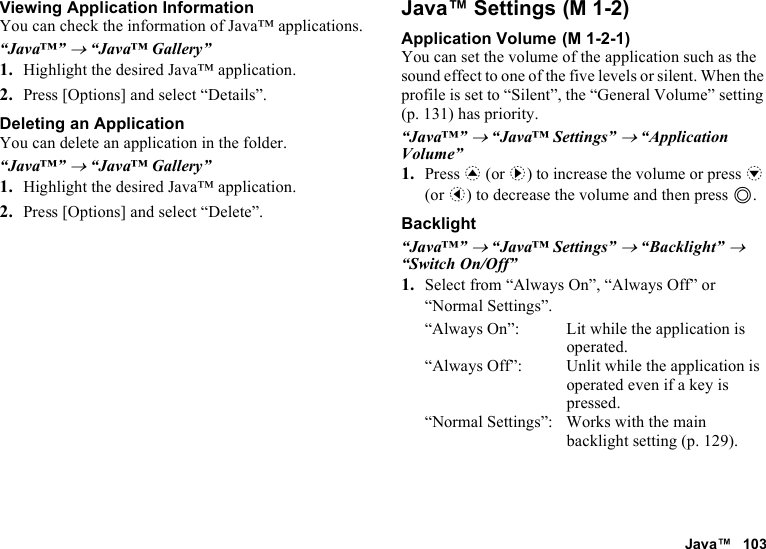 Java™ 103Viewing Application InformationYou can check the information of Java™ applications.“Java™” → “Java™ Gallery”1. Highlight the desired Java™ application.2. Press [Options] and select “Details”.Deleting an ApplicationYou can delete an application in the folder.“Java™” → “Java™ Gallery”1. Highlight the desired Java™ application.2. Press [Options] and select “Delete”.Java™ SettingsApplication VolumeYou can set the volume of the application such as the sound effect to one of the five levels or silent. When the profile is set to “Silent”, the “General Volume” setting (p. 131) has priority.“Java™” → “Java™ Settings” → “Application Volume”1. Press a (or d) to increase the volume or press b (or c) to decrease the volume and then press B.Backlight“Java™” → “Java™ Settings” → “Backlight” → “Switch On/Off”1. Select from “Always On”, “Always Off” or “Normal Settings”.“Always On”: Lit while the application is operated.“Always Off”: Unlit while the application is operated even if a key is pressed.“Normal Settings”: Works with the main backlight setting (p. 129). (M 1-2) (M 1-2-1)