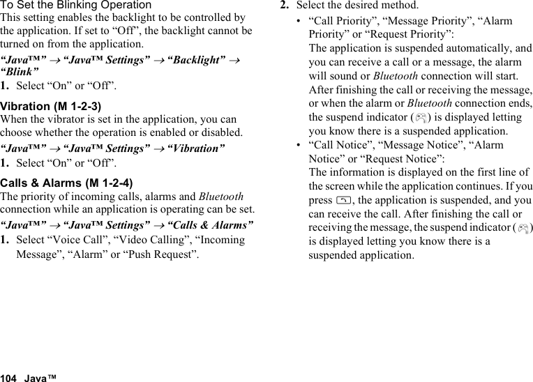 104 Java™To Set the Blinking OperationThis setting enables the backlight to be controlled by the application. If set to “Off”, the backlight cannot be turned on from the application.“Java™” → “Java™ Settings” → “Backlight” → “Blink”1. Select “On” or “Off”.VibrationWhen the vibrator is set in the application, you can choose whether the operation is enabled or disabled.“Java™” → “Java™ Settings” → “Vibration”1. Select “On” or “Off”.Calls &amp; AlarmsThe priority of incoming calls, alarms and Bluetooth connection while an application is operating can be set.“Java™” → “Java™ Settings” → “Calls &amp; Alarms”1. Select “Voice Call”, “Video Calling”, “Incoming Message”, “Alarm” or “Push Request”.2. Select the desired method.• “Call Priority”, “Message Priority”, “Alarm Priority” or “Request Priority”: The application is suspended automatically, and you can receive a call or a message, the alarm will sound or Bluetooth connection will start. After finishing the call or receiving the message, or when the alarm or Bluetooth connection ends, the suspend indicator ( ) is displayed letting you know there is a suspended application.• “Call Notice”, “Message Notice”, “Alarm Notice” or “Request Notice”: The information is displayed on the first line of the screen while the application continues. If you press D, the application is suspended, and you can receive the call. After finishing the call or receiving the message, the suspend indicator ( ) is displayed letting you know there is a suspended application. (M 1-2-3) (M 1-2-4)