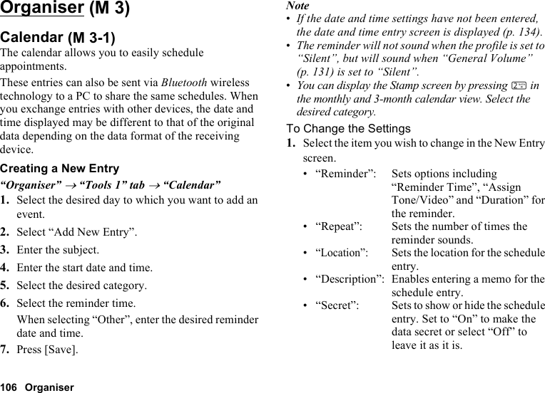 106 OrganiserOrganiserCalendarThe calendar allows you to easily schedule appointments.These entries can also be sent via Bluetooth wireless technology to a PC to share the same schedules. When you exchange entries with other devices, the date and time displayed may be different to that of the original data depending on the data format of the receiving device.Creating a New Entry“Organiser” → “Tools 1” tab → “Calendar”1. Select the desired day to which you want to add an event.2. Select “Add New Entry”.3. Enter the subject.4. Enter the start date and time.5. Select the desired category.6. Select the reminder time.When selecting “Other”, enter the desired reminder date and time.7. Press [Save].Note•If the date and time settings have not been entered, the date and time entry screen is displayed (p. 134).•The reminder will not sound when the profile is set to “Silent”, but will sound when “General Volume” (p. 131) is set to “Silent”.•You can display the Stamp screen by pressing H in the monthly and 3-month calendar view. Select the desired category.To Change the Settings1. Select the item you wish to change in the New Entry screen.• “Reminder”: Sets options including “Reminder Time”, “Assign Tone/Video” and “Duration” for the reminder.• “Repeat”: Sets the number of times the reminder sounds.•“Location”:Sets the location for the schedule entry.• “Description”: Enables entering a memo for the schedule entry.• “Secret”: Sets to show or hide the schedule entry. Set to “On” to make the data secret or select “Off” to leave it as it is. (M 3) (M 3-1)
