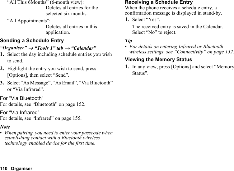 110 Organiser“All This 6Months” (6-month view):Deletes all entries for the selected six months.“All Appointments”: Deletes all entries in this application.Sending a Schedule Entry“Organiser” → “Tools 1” tab → “Calendar”1. Select the day including schedule entries you wish to send.2. Highlight the entry you wish to send, press [Options], then select “Send”.3. Select “As Message”, “As Email”, “Via Bluetooth” or “Via Infrared”.For “Via Bluetooth”For details, see “Bluetooth” on page 152.For “Via Infrared”For details, see “Infrared” on page 155.Note•When pairing, you need to enter your passcode when establishing contact with a Bluetooth wireless technology enabled device for the first time.Receiving a Schedule EntryWhen the phone receives a schedule entry, a confirmation message is displayed in stand-by.1. Select “Yes”.The received entry is saved in the Calendar.Select “No” to reject.Tip•For details on entering Infrared or Bluetooth wireless settings, see “Connectivity” on page 152.Viewing the Memory Status1. In any view, press [Options] and select “Memory Status”.