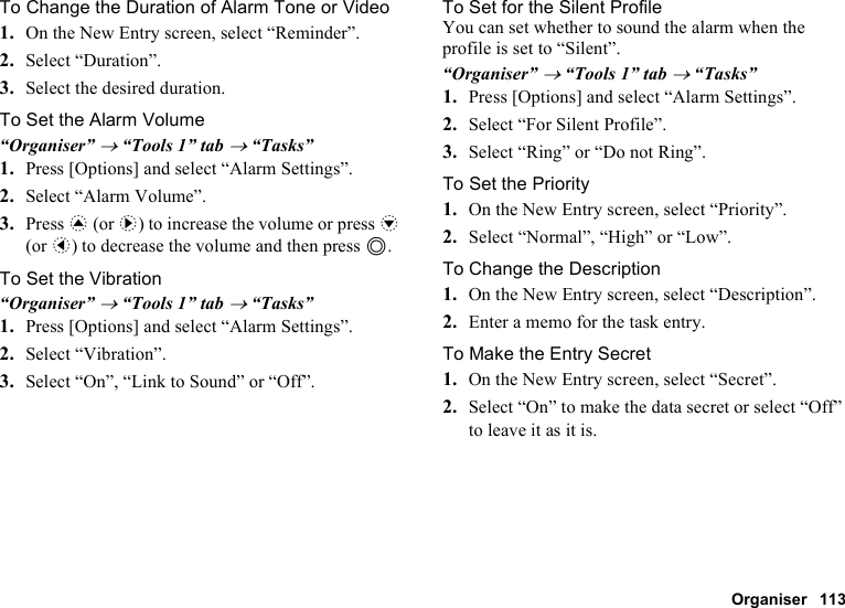 Organiser 113To Change the Duration of Alarm Tone or Video1. On the New Entry screen, select “Reminder”.2. Select “Duration”.3. Select the desired duration.To Set the Alarm Volume“Organiser” → “Tools 1” tab → “Tasks”1. Press [Options] and select “Alarm Settings”.2. Select “Alarm Volume”.3. Press a (or d) to increase the volume or press b (or c) to decrease the volume and then press B.To Set the Vibration“Organiser” → “Tools 1” tab → “Tasks”1. Press [Options] and select “Alarm Settings”.2. Select “Vibration”.3. Select “On”, “Link to Sound” or “Off”.To Set for the Silent ProfileYou can set whether to sound the alarm when the profile is set to “Silent”.“Organiser” → “Tools 1” tab → “Tasks”1. Press [Options] and select “Alarm Settings”.2. Select “For Silent Profile”.3. Select “Ring” or “Do not Ring”.To Set the Priority1. On the New Entry screen, select “Priority”.2. Select “Normal”, “High” or “Low”.To Change the Description1. On the New Entry screen, select “Description”.2. Enter a memo for the task entry.To Make the Entry Secret1. On the New Entry screen, select “Secret”.2. Select “On” to make the data secret or select “Off” to leave it as it is.