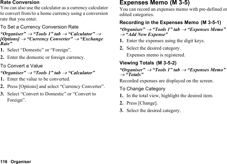 116 OrganiserRate ConversionYou can also use the calculator as a currency calculator to convert from/to a home currency using a conversion rate that you enter.To Set a Currency Conversion Rate“Organiser” → “Tools 1” tab → “Calculator” → [Options] → “Currency Converter” → “Exchange Rate”1. Select “Domestic” or “Foreign”.2. Enter the domestic or foreign currency.To Convert a Value“Organiser” → “Tools 1” tab → “Calculator”1. Enter the value to be converted.2. Press [Options] and select “Currency Converter”.3. Select “Convert to Domestic” or “Convert to Foreign”.Expenses MemoYou can record an expenses memo with pre-defined or edited categories.Recording in the Expenses Memo“Organiser” → “Tools 1” tab → “Expenses Memo” → “Add New Expense”1. Enter the expenses using the digit keys.2. Select the desired category.Expenses memo is registered.Viewing Totals“Organiser” → “Tools 1” tab → “Expenses Memo” → “Totals”Recorded expenses are displayed on the screen.To Change Category1. In the total view, highlight the desired item.2. Press [Change].3. Select the desired category. (M 3-5) (M 3-5-1) (M 3-5-2)