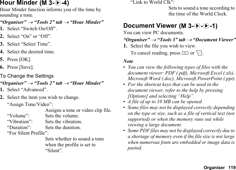 Organiser 119Hour MinderHour Minder function informs you of the time by sounding a tone.“Organiser” → “Tools 2” tab → “Hour Minder”1. Select “Switch On/Off”.2. Select “On” or “Off”.3. Select “Select Time”.4. Select the desired time.5. Press [OK].6. Press [Save].To Change the Settings“Organiser” → “Tools 2” tab → “Hour Minder”1. Select “Advanced”.2. Select the item you wish to change.“Assign Tone/Video”:Assigns a tone or video clip file.“Volume”: Sets the volume.“Vibration”: Sets the vibration.“Duration”: Sets the duration.“For Silent Profile”:Sets whether to sound a tone when the profile is set to “Silent”.“Link to World Clk”:Sets to sound a tone according to the time of the World Clock.Document ViewerYou can view PC documents.“Organiser” → “Tools 3” tab → “Document Viewer”1. Select the file you wish to view.To cancel reading, press U or C.Note•You can view the following types of files with the document viewer: PDF (.pdf), Microsoft Excel (.xls), Microsoft Word (.doc), Microsoft PowerPoint (.ppt).•For the shortcut keys that can be used in the document viewer, refer to the help by pressing [Options] and selecting “Help”. •A file of up to 10 MB can be opened.•Some files may not be displayed correctly depending on the type or size, such as a file of vertical text (not supported) or when the memory runs out while viewing a large document. •Some PDF files may not be displayed correctly due to a shortage of memory even if the file size is not large when numerous fonts are embedded or image data is pasted. (M 3-d-4) (M 3-d-d-1)