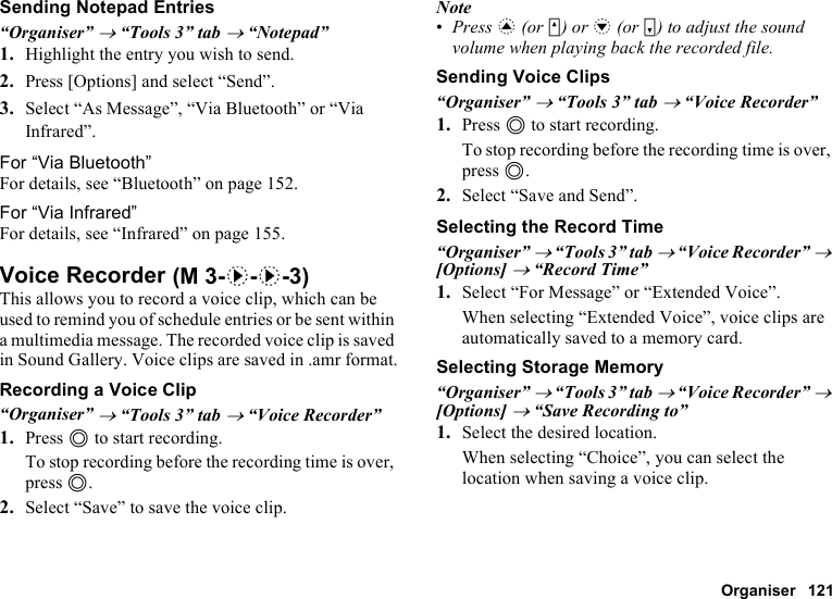 Organiser 121Sending Notepad Entries“Organiser” → “Tools 3” tab → “Notepad”1. Highlight the entry you wish to send.2. Press [Options] and select “Send”.3. Select “As Message”, “Via Bluetooth” or “Via Infrared”.For “Via Bluetooth”For details, see “Bluetooth” on page 152.For “Via Infrared”For details, see “Infrared” on page 155.Voice RecorderThis allows you to record a voice clip, which can be used to remind you of schedule entries or be sent within a multimedia message. The recorded voice clip is saved in Sound Gallery. Voice clips are saved in .amr format.Recording a Voice Clip“Organiser” → “Tools 3” tab → “Voice Recorder”1. Press B to start recording.To stop recording before the recording time is over, press B.2. Select “Save” to save the voice clip.Note•Press a (or V) or b (or W) to adjust the sound volume when playing back the recorded file.Sending Voice Clips“Organiser” → “Tools 3” tab → “Voice Recorder”1. Press B to start recording.To stop recording before the recording time is over, press B.2. Select “Save and Send”.Selecting the Record Time“Organiser” → “Tools 3” tab → “Voice Recorder” → [Options] → “Record Time”1. Select “For Message” or “Extended Voice”.When selecting “Extended Voice”, voice clips are automatically saved to a memory card.Selecting Storage Memory“Organiser” → “Tools 3” tab → “Voice Recorder” → [Options] → “Save Recording to”1. Select the desired location.When selecting “Choice”, you can select the location when saving a voice clip. (M 3-d-d-3)