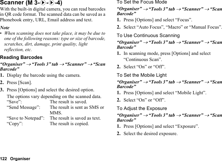122 OrganiserScannerWith the built-in digital camera, you can read barcodes in QR code format. The scanned data can be saved as a Phonebook entry, URL, Email address and text.Note•When scanning does not take place, it may be due to one of the following reasons: type or size of barcode, scratches, dirt, damage, print quality, light reflection, etc.Reading Barcodes“Organiser” → “Tools 3” tab → “Scanner” → “Scan Barcode”1. Display the barcode using the camera.2. Press [Scan].3. Press [Options] and select the desired option.The options vary depending on the scanned data.“Save”: The result is saved.“Send Message”: The result is sent as SMS or MMS.“Save to Notepad”: The result is saved as text.“Copy”: The result is copied.To Set the Focus Mode“Organiser” → “Tools 3” tab → “Scanner” → “Scan Barcode”1. Press [Options] and select “Focus”.2. Select “Auto Focus”, “Macro” or “Manual Focus”.To Use Continuous Scanning“Organiser” → “Tools 3” tab → “Scanner” → “Scan Barcode”1. In scanning mode, press [Options] and select “Continuous Scan”.2. Select “On” or “Off”.To Set the Mobile Light“Organiser” → “Tools 3” tab → “Scanner” → “Scan Barcode”1. Press [Options] and select “Mobile Light”.2. Select “On” or “Off”.To Adjust the Exposure“Organiser” → “Tools 3” tab → “Scanner” → “Scan Barcode”1. Press [Options] and select “Exposure”.2. Select the desired exposure. (M 3-d-d-4)